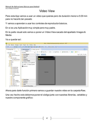 Manual de Aplicaciones Básicas para Android
Desarrolladas enAndroid
47
Video View
Para esta App vamos a usar un video que quieras pero de duración menor a 5:00 min
para no hacerlo tan pesado
Y vamos a aprender a usar los controles de reproductorbásicos.
En si es una Aplicaciónmuy simple pero muy padre.
En la parte visual solo vamos a poner un Video View sacado del apartado Images &
Media
Va a quedar así:
Ahora para darle función primero vamos a guardar nuestro video en la carpeta Raw.
Una vez hecho esto debemosponerel código junto con nuestras librerías, variables y
nuestro componente gráfico:
 