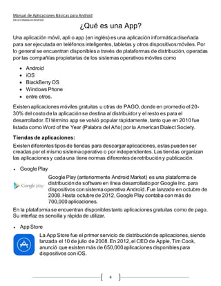 Manual de Aplicaciones Básicas para Android
Desarrolladas enAndroid
4
¿Qué es una App?
Una aplicación móvil, apli o app (en inglés) es una aplicación informáticadiseñada
para ser ejecutada en teléfonos inteligentes,tabletas y otros dispositivosmóviles.Por
lo general se encuentran disponiblesa través de plataformas de distribución, operadas
por las compañías propietarias de los sistemas operativos móviles como
 Android
 iOS
 BlackBerry OS
 Windows Phone
 entre otros.
Existen aplicaciones móviles gratuitas u otras de PAGO,donde en promedio el 20-
30% del costo de la aplicación se destina al distribuidor y el resto es para el
desarrollador. El término app se volvió popular rápidamente, tanto que en 2010 fue
listada como Word of the Year (Palabra del Año) por la American Dialect Society.
Tiendas de aplicaciones:
Existen diferentes tipos de tiendas para descargaraplicaciones, estas pueden ser
creadas por el mismo sistemaoperativo o por independientes.Las tiendas organizan
las aplicaciones y cada una tiene normas diferentes de retribución y publicación.
 Google Play
Google Play (anteriormente Android Market) es una plataforma de
distribución de software en línea desarrollado por Google Inc. para
dispositivos consistema operativo Android.Fue lanzado en octubre de
2008.Hasta octubre de 2012,Google Play contaba con más de
700,000 aplicaciones.
En la plataforma se encuentran disponiblestanto aplicaciones gratuitas como de pago.
Su interfaz es sencilla y rápida de utilizar.
 App Store
La App Store fue el primer servicio de distribuciónde aplicaciones,siendo
lanzada el 10 de julio de 2008.En 2012,el CEO de Apple,Tim Cook,
anunció que existen más de 650,000aplicaciones disponiblespara
dispositivos coniOS.
 