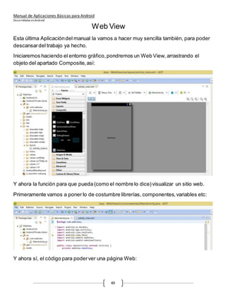 Manual de Aplicaciones Básicas para Android
Desarrolladas enAndroid
49
Web View
Esta última Aplicacióndel manual la vamos a hacer muy sencilla también, para poder
descansardel trabajo ya hecho.
Iniciaremos haciendo el entorno gráfico,pondremos un Web View, arrastrando el
objeto del apartado Composite,así:
Y ahora la función para que pueda (como el nombre lo dice)visualizar un sitio web.
Primeramente vamos a poner lo de costumbre librerías, componentes,variables etc:
Y ahora sí, el código para poderver una página Web:
 