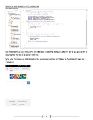Manual de Aplicaciones Básicas para Android
Desarrolladas enAndroid
50
Es importante que en la parte donde dice loadURL cargues el Link de tu página bien o
no podrás ingresar al sitio correcto.
Una vez hecho esto correctamente,puedes exportar e instalar la Aplicación,que se
verá así:
 