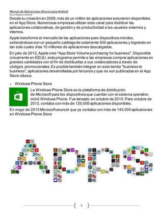 Manual de Aplicaciones Básicas para Android
Desarrolladas enAndroid
5
Desde su creación en 2008,más de un millón de aplicaciones estuvieron disponibles
en el App Store. Numerosas empresas utilizan este canal para distribuir las
aplicaciones colaborativas, de gestión y de productividad a los usuarios externos y
internos.
Apple transformó el mercado de las aplicaciones para dispositivosmóviles,
estrenándosecon un pequeño catálogode solamente 500 aplicaciones y logrando en
tan solo cuatro días 10 millones de aplicaciones descargadas.
En julio de 2012,Apple creó "App Store Volume purchasing for business".Disponible
únicamente en EEUU, este programa permite a las empresas compraraplicaciones en
grandes cantidades con el fin de distribuirlas a sus colaboradoresa través de
códigos promocionales.Es posible también integrar en esta tienda "business to
business",aplicaciones desarrolladas por terceros y que no son publicadas en el App
Store clásico.
 Windows Phone Store
La Windows Phone Store es la plataforma de distribución
de Microsoft para los dispositivosque cuentan con el sistema operativo
móvil Windows Phone. Fue lanzado en octubre de 2010.Para octubre de
2012,contaba con más de 120,000 aplicaciones disponibles.
En mayo de 2013 Microsoftanunció que ya contaba con más de 145.000aplicaciones
en Windows Phone Store
 