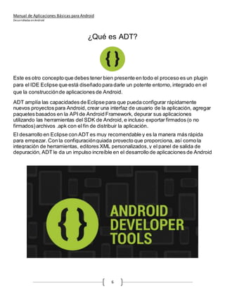 Manual de Aplicaciones Básicas para Android
Desarrolladas enAndroid
6
¿Qué es ADT?
Este es otro concepto que debes tener bien presente en todo el proceso es un plugin
para el IDE Eclipse que está diseñado para darle un potente entorno, integrado en el
que la construcciónde aplicaciones de Android.
ADT amplía las capacidades de Eclipse para que pueda configurar rápidamente
nuevos proyectos para Android, crear una interfaz de usuario de la aplicación, agregar
paquetes basados en la API de Android Framework, depurar sus aplicaciones
utilizando las herramientas del SDK de Android, e incluso exportar firmados (o no
firmados)archivos .apk con el fin de distribuir la aplicación.
El desarrollo en Eclipse con ADT es muy recomendable y es la manera más rápida
para empezar. Con la configuraciónguiada proyecto que proporciona, así como la
integración de herramientas, editores XML personalizados,y el panel de salida de
depuración, ADT le da un impulso increíble en el desarrollo de aplicaciones de Android
 