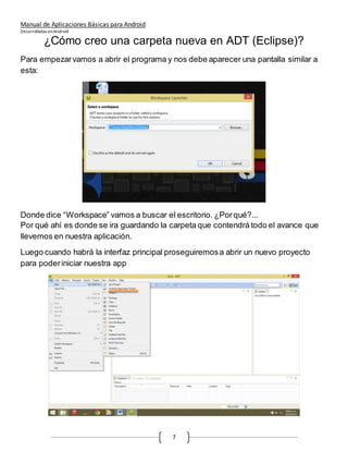 Manual de Aplicaciones Básicas para Android
Desarrolladas enAndroid
7
¿Cómo creo una carpeta nueva en ADT (Eclipse)?
Para empezarvamos a abrir el programa y nos debe aparecer una pantalla similar a
esta:
Donde dice “Workspace” vamos a buscar el escritorio. ¿Porqué?...
Por qué ahí es donde se ira guardando la carpeta que contendrá todo el avance que
llevemos en nuestra aplicación.
Luego cuando habrá la interfaz principal proseguiremosa abrir un nuevo proyecto
para poderiniciar nuestra app
 