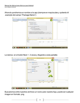 Manual de Aplicaciones Básicas para Android
Desarrolladas enAndroid
8
Ahora le pondremosun nombre a la app (siempre en mayúsculas y quitando él
.example del campo “Package Name”):
Le damos en el botón Next > 2 veces y llegando a esta pantalla:
Buscaremos entre nuestros archivos un icono para nuestra App, puede ser cualquier
imagen en formato .png.
 