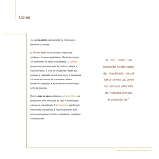 Cores


        As cores padrão apresentada na marca são o
        Marrom e o Laranja.

        O Marrom pode ser associado à segurança,
        confiança, firmeza e praticidade. Ele ajuda a trazer
        um sentimento de afeto e salubridade. O Laranja            “A cor, como um
        proporciona uma sensação de conforto, alegria e          elemento fundamental
        expressividade. É uma cor de grande vitalida que
        estimula a agilidade mental, bem como a descoberta       de identidade visual
        e o desenvolvimento da criatividade, desen-               de uma marca, deve
        corajando a preguiça e incentivando a comunicação
        entre as pessoas.                                         ser sempre utilizada
                                                                   da maneira correta
        Como cores de apoio adotamos o Verde Oliva, que
        proporciona uma sensação de força e estabilidade,            e consistente.”
        natureza e naturalidade. E o Castanho, significando
        maturidade, consciência e responsabilidade. Está
        ainda associada ao conforto, estabilidade, resistência
        e simplicidade.




                                                                          Manual de Identidade Visual | A Marca - 11
 