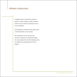 Alfabeto Institucional


      A tipografia usada na assinatura foi criada para
      atender o conceito e alcançar o objetivo pretendido,
      portanto é de uso exclusivo da assinatura visual do
      nome da instituição.

      Para aplicações em materiais diversos optamos para
      a fonte Browallia New e suas variações.

      Na necessidade do uso de uma fonte mais
      rebuscada, foi adotado como opção Book Antiqua
      com suas variações. Esta só será empregada quando
      for necessária uma apresentação mais formal e
      elegante.




                                                             Manual de Identidade Visual | A Marca - 13
 