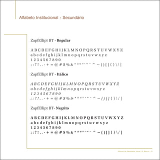 Alfabeto Institucional - Secundário


      ZapfEllipt BT - Regular

      ABCDEFGHIJKLMNOPQRSTUVWXYZ
      abcdefghijklmnopqrstuvwxyz
      1234567890
      ;:?!,.-+=@#$%&*ªº°‘“¨^~()[]{}/|

      ZapfEllipt BT - Itálico

      ABCDEFGHIJKLMNOPQRSTUVWXYZ
      abcdefghijklmnopqrstuvwxyz
      1234567890
      ;:?!,.-+=@#$%&*ªº°‘“¨^~()[]{}/|

      ZapfEllipt BT- Negrito

      ABCDEFGHIJKLMNOPQRSTUVWXYZ
      abcdefghijklmnopqrstuvwxyz
      1234567890
      ;:?!,.-+=@#$%&*ªº°‘“¨^~()[]{}/|



                                      Manual de Identidade Visual | A Marca - 15
 