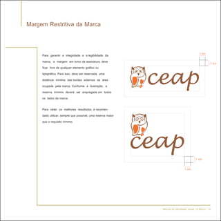 Margem Restritiva da Marca


     Para garantir a integridade e a legibilidade da                                         1 cm
     marca, a margem em torno da assinatura, deve                                                     1 cm
     ficar livre de qualquer elemento gráfico ou
     tipográfico. Para isso, deve ser reservada uma
     distância mínima das bordas externas da área
     ocupada pela marca. Conforme a ilustração, a
     reserva mínima deverá ser empregada em todos
     os lados da marca.

     Para obter os melhores resultados, é recomen-
     dado utilizar, sempre que possível, uma reserva maior
     que o requisito mínimo.




                                                                                         1 cm

                                                                                1 cm




                                                             Manual de Identidade Visual | A Marca - 18
 