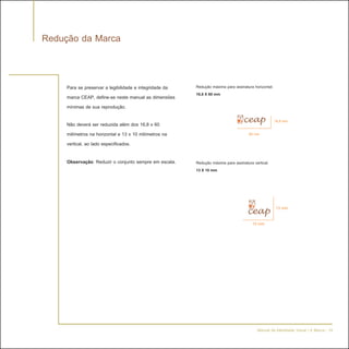 Redução da Marca


     Para se preservar a legibilidade e integridade da   Redução máxima para assinatura horizontal:
                                                         16,8 X 60 mm
     marca CEAP, define-se neste manual as dimensões
     mínimas de sua reprodução.
                                                                                                      16,8 mm
     Não deverá ser reduzida além dos 16,8 x 60
     milímetros na horizontal e 13 x 10 milímetros na                                 60 mm
     vertical, ao lado especificados.

     Observação: Reduzir o conjunto sempre em escala.    Redução máxima para assinatura vertical:
                                                         13 X 10 mm




                                                                                                      13 mm

                                                                                        10 mm




                                                                                          Manual de Identidade Visual | A Marca - 19
 