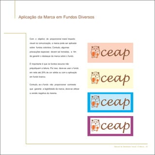 Aplicação da Marca em Fundos Diversos


     Com o objetivo de proporcionar maior impacto
     visual na comunicação, a marca pode ser aplicada
     sobre fundos coloridos. Contudo, algumas
     precauções especiais devem ser tomadas, a fim
     de garantir o destaque da marca sobre o fundo.

     É importante é que os fundos escuros não
     prejudiquem a leitura. Por isso, deve-se usar o fundo
     em rede até 20% de cor sólida ou com a aplicação
     em fundo branco.

     Contudo, se o fundo não proporcionar contraste
     que garanta a legibilidade da marca, deve-se utilizar
     a versão negativa da mesma.




                                                             Manual de Identidade Visual | A Marca - 20
 