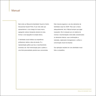 Manual


    Bem-vindo ao Manual de Identidade Visual do Centro   Este manual programa o uso dos elementos de
    Educacional Azzariti Pinho. É por meio dele que      identidade visual do CEAP. Para usar a marca
    apresentamos o novo design da nossa marca,           adequadamente, leia o Manual sempre que julgar
    agregando valores intangíveis através de cores,      necessário. Ele é composto por um sistema de
    formas e uma tipografia de simples leitura.          normas e recomendações onde estão caracterizados
                                                         os elementos básicos, suas combinações e
    A identidade visual enfatiza sua experiência         restrições, objetivando homogeneizar e unificar a
    profissional, estima e ética da escola. É a          comunicação visual da empresa.
    representação gráfica que traz o reconhecimento
    tornando-a de fácil memorização para o público e     Sua aplicação resultará em uma identidade visual
    uma forte personalidade perante seus concorrentes.   forte e competitiva.




                                                                                                 Manual de Identidade Visual
 