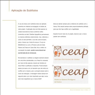 Aplicação de Subtítulos


     O uso da marca com subtítulos deve ser aplicado        Deve-se atentar sempre para a distancia do subtítulo com a
     somente em material de divulgação no âmbito de         marca. Pois deverá sempre estar proporcionalmente alinhada
     cada projeto. A aplicação deve ser feita apenas na     para que não haja conflito com a legibilidade.
     versão horizontal da marca conforme malha
     construtiva ao lado. Padrões tipográficos permanecem   Quando houver mais de um projeto, deve-se usar a marca
     os mesmos definidos anteriormente, mas, referente a    padrão sem subtítulos.
     cores só será permitido o uso das cores de apoio,
     preto o branco se o fundo for escuro. O uso em
     MAIÚSCULO ou com a Primeira Letra de Cada
     Palavra da Frase em Caixa Alta, fica a critério na
     concepção do projeto, porém nunca deverá ser
     escrita toda ela em minúscula.

     Na assinatura o subtítulo ou slogans assinará sempre
     em uma linha centralizadas, se a frase for composta     SISTEMA PENTÁGONO DE ENSINO
     por mais de três palavras, deverá ser dividida em
     duas linhas e justificada a esquerda. Ficará sempre
     abaixo da marca, em um tamanho que não entre em
     conflito com a mesma, pois o principal sempre será o
     nome da instituição, a mensagem estará sempre em
     segundo plano, por mais importante que seja, nunca
     será mais respeitável que a marca CEAP.                 Aliado ao Sistema Pentágono
                                                             de Ensino


                                                                                       Manual de Identidade Visual | A Marca - 22
 