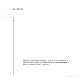 Ficha Técnica




                Este Manual foi desenvolvido por Renata r Barros, renata_rb@yahoo.com.br ,na
                conclusão de sua graduação em Desenho Industrial pela Universidade Estácio de
                Sá com orientação do professor Cesar Netto.




                                                                                       Manual de Identidade Visual
 
