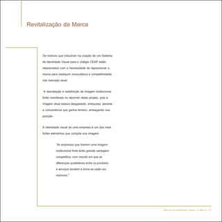 Revitalização da Marca


     Os motivos que induziram na criação de um Sistema
     de Identidade Visual para o colégio CEAP estão
     relacionados com a necessidade de reposicionar a
     marca para readquirir musculatura e competitividade
     nos mercado atual.

      A reavaliação e redefinição da imagem institucional
     forão inevitáveis no decorrer deste projeto, pois a
     imagem atual estava desgastada, antiquada, perante
     a concorrência que ganha terreno, ameaçando sua
     posição.

     A identidade visual de uma empresa é um dos mais
     fortes elementos que compõe sua imagem.

               “As empresas que tiverem uma imagem
               institucional forte terão grande vantagem
               competitiva, num mundo em que as
               diferenças qualitativas entre os produtos
               e serviços tendem a torna-se cada vez
               menores.”




                                                            Manual de Identidade Visual | A Marca - 07
 