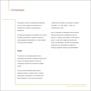 Composição


    No passado a escola foi representada visualmente        interferindo nos sentidos, nas emoções e intelecto.
    por uma coruja, imagem que permaneceu na               Tornando-a um meio rápido e eficaz de
    memória dos moradores e transeuntes das                reconhecimento visual.
    adjacências.
                                                           Para a composição da Identidade Visual da Escola,
    Por toda sua simbologia e sua imagem viva na mente     atribuímos duas cores na definição da marca (o
    do público que alimenta o mercado, revivemos a         marrom e o laranja), como padrão, e duas cores de
    coruja agregando personalidade e um traço simples,     apoio ( o verde oliva e bege) que servirão para
    de acordo com seu logotipo.                            auxiliar nas aplicações e veículos de comunicação,
                                                           construindo uma uniformidade na imagem da
                                                           empresa, agregando valores a sua personalidade.
    Cores

    O uso da cor na composição gráfica torna a
    visualização mais atraente e agradável. Sendo assim,
    merece uma atenção especial no estudo da
    composição, tornando-se um aliado em qualquer
    projeto.

    As cores causam diferentes efeitos sobre o
    organismo humano, e tendem, assim, a produzir
    vários juízos e sentimentos. É um elemento com
    grande influência no dia a dia de uma pessoa,



                                                                                        Manual de Identidade Visual | A Marca - 10
 