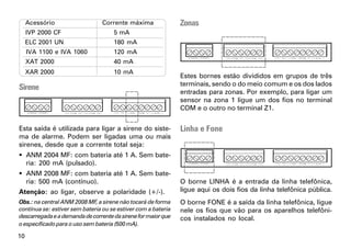 Acessório                  Corrente máxima                Zonas
     IVP 2000 CF                     5 mA
     ELC 2001 UN                     180 mA
     IVA 1100 e IVA 1060             120 mA
     XAT 2000                        40 mA
     XAR 2000                        10 mA
                                                               Estes bornes estão divididos em grupos de três
                                                               terminais, sendo o do meio comum e os dos lados
Sirene
                                                               entradas para zonas. Por exemplo, para ligar um
                                                               sensor na zona 1 ligue um dos fios no terminal
                                                               COM e o outro no terminal Z1.


Esta saída é utilizada para ligar a sirene do siste-           Linha e Fone
ma de alarme. Podem ser ligadas uma ou mais
sirenes, desde que a corrente total seja:
 ANM 2004 MF: com bateria até 1 A. Sem bate-
  ria: 200 mA (pulsado).
 ANM 2008 MF: com bateria até 1 A. Sem bate-
  ria: 500 mA (contínuo).                                      O borne LINHA é a entrada da linha telefônica,
Atenção: ao ligar, observe a polaridade (+/-).                 ligue aqui os dois fios da linha telefônica pública.
Obs.: na central ANM 2008 MF, a sirene não tocará de forma     O borne FONE é a saída da linha telefônica, ligue
contínua se: estiver sem bateria ou se estiver com a bateria   nele os fios que vão para os aparelhos telefôni-
descarregada e a demanda de corrente da sirene for maior que   cos instalados no local.
o especificado para o uso sem bateria (500 mA).

10
 