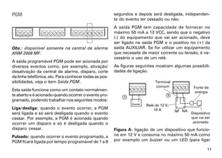 PGM                                                     segundos e depois será desligada, independen-
                                                        te do evento ter cessado ou não.
                                                        A saída PGM tem capacidade de fornecer no
                                                        máximo 50 mA a 13 VCC, sendo que o negativo
                                                        (-) do equipamento que vai ser acionado, deve
                                                        ser ligado na saída PGM e o positivo no (+) da
Obs.: disponível somente na central de alarme           saída AUXILIAR. Se for utilizar um equipamento
ANM 2008 MF.                                            que necessite de maior corrente ou tensão, é ne-
                                                        cessário o uso de um relé.
A saída programável PGM pode ser acionada por
diversos eventos como, por exemplo, ativação/           As figuras seguintes mostram algumas possibili-
desativação da central de alarme, disparo, corte        dades de ligação.
da linha telefônica, etc. Para conhecer todas as pos-
sibilidades, veja o item Saída PGM.                                          Terminal
                                                                             comum               Fonte de
Esta saída funciona como um contato normalmen-                                                    energia
te aberto e é acionado quando ocorrer o evento pro-
gramado, podendo trabalhar nos seguintes modos:
                                                                        Relé de 12 V,
Liga/desliga: quando o evento ocorrer, a PGM                                10 A        NF NA
será ligada e só será desligada quando o evento                                                 Dispositivo
cessar. Por exemplo, a PGM é acionada quando                                                    que vai ser
ocorrer um disparo e só é desligada quando o                                                     acionado
disparo cessar.                                         Figura A: ligação de um dispositivo que funcio-
Pulsado: quando ocorrer o evento programado, a          ne em 12 V e consuma no máximo 50 mA como
PGM ficará ligada por tempo programável de 1 a 8        por exemplo um buzzer ou um LED (para ligar

                                                                                                         11
 