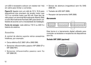 um LED é necessário colocar um resistor de 1 kΩ       Sensor de abertura (magnético) sem fio XAS
em série para limitar a corrente).                     2000 SF;
Figura B: ligação com um relé de 12 V, 10 A para      Teclado de LED XAT 2000;
dispositivos que precisem de tensão maior que
13 V ou corrente maior que 50 mA. Esse tipo de        Receptor de barramento XAR 2000.
relé possui um terminal Normalmente Aberto (NA)
                                                     Barramento
e outro Normalmente Fechado (NF) para serem uti-
lizados de acordo com a necessidade da instalação.
Fonte de energia: rede elétrica 110 V ou 220 V e
bateria do sistema.

                                                     Este borne é o barramento digital utilizado para
Acessórios                                           controlar os teclados e receptores de dispositivos
A central de alarme suporta vários acessórios        sem fio.
Intelbras, por exemplo:
                                                     Teclado XAT 2000 (opcional)
 Cerca elétrica ELC 2001 UN e 2002 DM;
 Sensores infravermelho passivo IVP 2000 CF e
  IVP 2000 PET;
 Sensores infravermelho passivo sem fio
  IVP 2000 SF;



12
 
