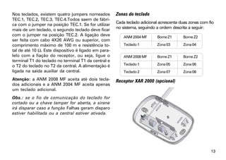 Nos teclados, existem quatro jumpers nomeados         Zonas do teclado
TEC.1, TEC.2, TEC.3, TEC.4.Todos saem de fábri-
                                                      Cada teclado adicional acrescenta duas zonas com fio
ca com o jumper na posição TEC.1. Se for utilizar
                                                      no sistema, seguindo a ordem descrita a seguir:
mais de um teclado, o segundo teclado deve ficar
com o jumper na posição TEC.2. A ligação deve             ANM 2004 MF      Borne Z1      Borne Z2
ser feita com cabo 4X26 AWG ou superior, com
comprimento máximo de 100 m e resistência to-             Teclado 1        Zona 03       Zona 04
tal de até 10 Ω. Este dispositivo é ligado em para-
lelo com a fiação do receptor, ou seja, ligue o           ANM 2008 MF      Borne Z1      Borne Z2
terminal T1 do teclado no terminal T1 da central e
o T2 do teclado no T2 da central. A alimentação é         Teclado 1        Zona 05       Zona 06
ligada na saída auxiliar da central.                      Teclado 2        Zona 07       Zona 08

Atenção: a ANM 2008 MF aceita até dois tecla-         Receptor XAR 2000 (opcional)
dos adicionais e a ANM 2004 MF aceita apenas
um teclado adicional.
Obs.: se o fio de comunicação do teclado for
cortado ou a chave tamper for aberta, a sirene
irá disparar caso a função Falhas geram disparo
estiver habilitada ou a central estiver ativada.




                                                                                                        13
 