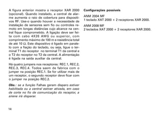 A figura anterior mostra o receptor XAR 2000        Configurações possíveis
(opcional). Quando instalado, a central de alar-
me aumenta o raio de cobertura para dispositi-      ANM 2004 MF
vos RF. Use-o quando houver a necessidade de        1 teclado XAT 2000 + 2 receptores XAR 2000.
instalação de sensores sem fio ou controles re-     ANM 2008 MF
moto em longas distâncias cujo alcance na cen-      2 teclados XAT 2000 + 2 receptores XAR 2000.
tral fique comprometido. A ligação deve ser fei-
ta com cabo 4X26 AWG ou superior, com
comprimento máximo de 100 m e resistência total
de até 10 Ω. Este dispositivo é ligado em parale-
lo com a fiação do teclado, ou seja, ligue o ter-
minal T1 do receptor no terminal T1 da central e
o T2 do receptor no T2 da central. A alimentação
é ligada na saída auxiliar da central.
Há quatro jumpers nos receptores: REC.1, REC.2,
REC.3, REC.4. Todos saem de fabrica com o
jumper na posição REC.1. Se for utilizar mais de
um receptor, o segundo receptor deve ficar com
o jumper na posição REC.2.
Obs.: se a função Falhas geram disparo estiver
habilitada ou a central estiver ativada, em caso
de corte no fio de comunicação do receptor, a
sirene irá disparar.



14
 