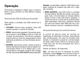 Operação                                             Atenção: se após ligar a bateria o LED estiver apa-
                                                     gado, verifique se a bateria não está com a liga-
                                                     ção invertida.
Terminada a instalação e fiação, ligue a central e
feche a caixa, primeiro na rede elétrica e depois     REDE ELÉTRICA: este LED indica a condição
na bateria.                                            da rede elétrica. Na falta de energia, ele se apa-
                                                       gará. Caso o fornecimento de energia elétrica
                                                       esteja normal e este LED estiver apagado, o
Descrição dos LEDs de indicação do teclado             fusível da rede ou a fonte AC da central podem
                                                       estar queimados, neste caso, substitua o fusível
Após ligada, a condição dos LEDs deverá ser a
                                                       por outro de mesmo valor (500 mA). Se o pro-
seguinte:
                                                       blema continuar procure a assistência técnica.
 ATIVADA: deverá estar apagado. Este LED
  acende quando a central for ativada.
                                                     Ativação/desativação da central de alarme
 PROG: deverá estar apagado. Ele acende quan-
  do se aciona a tecla Prog ou está no modo de       A central de alarme pode ser ativada ou
  entrada de parâmetros. Permanece apagado           desativada de diferentes maneiras, dependendo
  quando está no modo de programação e pisca         das configurações. Em caso de ativação pelo
  indicando problemas, ver item Exibição de pro-     teclado, é necessário programar a temporização
  blemas.                                            de saída, deste modo, haverá um tempo progra-
                                                     mado para sair da área protegida sem que a
 BATERIA: permanece aceso, exceto quando a          central dispare.
  bateria está desconectada ou descarregada com
  uma tensão inferior a 12 V. Nesse caso, a cen-     Padrão de fábrica: 30 segundos.
  tral de alarme carregará a bateria até a tensão
                                                     Obs.: em caso de erro na digitação da senha,
  de 13,8 V (somente ANM 2008 MF possui este LED).
                                                     pressione a tecla Apagar uma vez para limpar o
                                                     que foi digitado e insira a senha novamente. 15
 