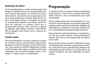 Desativação do sistema
                                                       Programação
As zonas pelas quais o usuário precisa passar até
chegar ao teclado devem ser programadas para           A central de alarme possui diversos parâmetros
que o alarme não dispare no momento em que a           programáveis, o que a torna versátil, permitindo
zona se abrir. A área deve ser programada como         assim otimizar o seu funcionamento para cada
zona temporizada para entrada, desta forma, ao         necessidade.
abrir uma dessas zonas, a contagem do tempo
                                                       Estas configurações são armazenadas em uma
de entrada será iniciada e uma senha válida de-
                                                       memória interna especial, que mantém estas infor-
verá ser digitada no teclado antes que a
                                                       mações mesmo quando a central for desligada da
temporização termine. Caso contrário, o alarme
                                                       rede elétrica e a bateria for removida, evitando as-
irá disparar. Após digitar a senha, o LED ATIVA-
                                                       sim a necessidade de reprogramação freqüente.
DA se apagará para indicar que o sistema foi
desativado.                                            Para programar estes parâmetros, é necessário o
                                                       uso de uma senha especial, denominada senha
Controle remoto                                        master. Essa senha sai programada da fábrica
Para ativar/desativar a central, pressione o botão     como 1234.
do controle remoto previamente programado.             Recomendamos que ela seja modificada durante
Quando a central for ativada, a sirene emitirá ape-    a instalação para aumentar a segurança do siste-
nas 1 bip, quando a central for desativada, a sirene   ma, pois este recurso impedirá que pessoas não
emitirá 2 bipes. Caso algum problema tenha sido        autorizadas possam alterar as configurações da
detectado, a sirene emitirá 4 bipes curtos na ati-     central de alarme. Ver item Alteração da senha
vação e 2 bipes curtos na desativação.                 master.




16
 
