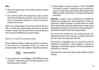 Obs.:                                                2. Após digitar a senha master, o LED ATIVADA
                                                        começará a piscar, indicando que a central en-
 Para sua segurança, não revele a senha master         trou em modo de programação. No teclado XAT
  a terceiros;                                          2000 os LEDs Ambiente A e Ambiente B ficarão
 Se a senha master for esquecida, siga o proce-        piscando.
  dimento de Reset do sistema, pois, sem esta se-    Atenção: a seguir, veja a seqüência completa de
  nha, é impossível acessar o modo de progra-        teclas para programar cada parâmetro. Esta se-
  mação da central.                                  qüência é válida quando a central está em modo
Além da configuração do funcionamento da cen-        de programação, portanto, após entrar neste modo
tral, o modo de programação permite ao usuário       de operação, pode-se executar uma quantidade in-
realizar o teste de funcionamento dos sensores e     definida de seqüências de programação.
dos números telefônicos programados.                 Se nenhuma seqüência de programação for
                                                     digitada durante três minutos, a central retornará
Entrar no modo de programação                        ao seu modo de operação normal.
                                                     Para anular a digitação de um comando antes de
Para modificar qualquer parâmetro de funcionamen-    finalizá-lo, pressione a tecla apagar e comece a
to da central, é necessário entrar no modo de        digitação novamente, desde o início da seqüência
programação. Para isto, digite a seqüência abaixo:   indicada no manual.

             Prog + SENHA MASTER                     Para sair do modo de programação, digite a senha
                                                     master.

1. Ao pressionar a tecla Prog, o LED PROG deverá
   acender, indicando que a central aguarda a en-
   trada da senha master;
                                                                                                     17
 