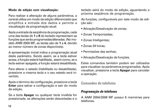 Modo de edição com visualização:                       teclado sairá do modo de edição, aguardando a
                                                       próxima seqüência de programação.
Para realizar a alteração de alguns parâmetros, a
central utiliza um modo de edição diferenciado que     As funções, configuráveis por este modo de edi-
simplifica a entrada dos dados e permite a             ção são:
visualização da programação atual.
                                                        Ativação/Desativação de zonas;
Após a entrada da seqüência de programação, cada
uma das teclas de 1 a 8 do teclado representam as       Zonas Temporizadas;
funções que serão programadas/alteradas. (No mo-        Zonas Inteligentes;
delo ANM 2004 MF, as teclas são de 1 a 4, devido
ao menor número de zonas disponíveis).                  Zonas 24 horas;

A apresentação inicial indica a programação atual       Permissões das senhas;
deste parâmetro. Sendo assim, se a tecla estiver        Ativação/Desativação de funções.
acesa, a função estará habilitada , assim como, se a
tecla estiver apagada, a função estará desabilitada.   Estes comandos também podem ser utilizados
                                                       para visualizar os parâmetros programados. Após
Para alterar o estado (habilitada ou desabilitada),    visualizar, pressione a tecla Apagar para cancelar
pressione a mesma tecla e o seu estado será in-        a operação.
vertido.
Após o término da configuração, pressione a tecla      Comandos de telefonia
Enter para salvar a configuração e sair do modo
de edição.
                                                       Programação de telefones
Se a tecla Apagar ou qualquer tecla inválida for
pressionada, as alterações serão descartadas e o       A ANM 2004/2008 MF possui 6 memórias para
                                                       telefones.
18
 