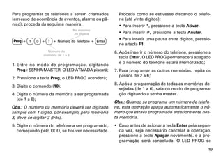 Para programar os telefones a serem chamados         Proceda como se estivesse discando o telefo-
(em caso de ocorrência de eventos, alarme ou pâ-     ne (até vinte dígitos);
nico), proceda da seguinte maneira:                   Para inserir *, pressione a tecla Ativar.
                                  No máximo
                                   20 dígitos         Para inserir #, pressione a tecla Anular.

Prog + 1                                              Para inserir uma pausa entre dígitos, pressio-
            0 + ? + Número do Telefone + Enter
                                                     ne a tecla F1.
                 Número da                         6. Após inserir o número do telefone, pressione a
               memória de 1 a 6
                                                      tecla Enter. O LED PROG permanecerá apagado
                                                      e o número do telefone estará memorizado;
1. Entre no modo de programação, digitando
   Prog+SENHA MASTER. O LED ATIVADA piscará;       7. Para programar as outras memórias, repita os
                                                      passos de 2 a 6;
2. Pressione a tecla Prog, o LED PROG acenderá;
                                                   8. Após a programação de todas as memórias de-
3. Digite o comando (10);
                                                      sejadas (de 1 a 6), saia do modo de programa-
4. Digite o número da memória a ser programada        ção digitando a senha master.
   (de 1 a 6);
                                                   Obs.: Quando se programa um número de telefo-
Obs.: O número da memória deverá ser digitado      ne, esta operação apaga automaticamente o nú-
sempre com 1 dígito, por exemplo, para memória     mero que estava programado anteriormente nes-
3, deve-se digitar 3 (três).                       ta memória.
5. Digite o número do telefone a ser programado,    Caso antes de acionar a tecla Enter pela segun-
   começando pelo DDD, se houver necessidade.        da vez, seja necessário cancelar a operação,
                                                     pressione a tecla Apagar novamente. e a pro-
                                                     gramação será cancelada. O LED PROG se

                                                                                                   19
 