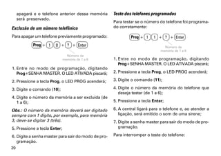 apagará e o telefone anterior dessa memória     Teste dos telefones programados
     será preservado.
                                                     Para testar se o número do telefone foi programa-
Exclusão de um número telefônico                     do corretamente:

Para apagar um telefone previamente programado:               Prog + 1    1 + ? + Enter
            Prog + 1   0 + ? + Enter                                            Número da
                                                                              memória de 1 a 6
                                Número da
                              memória de 1 a 6       1. Entre no modo de programação, digitando
                                                        Prog+SENHA MASTER. O LED ATIVADA piscará;
1. Entre no modo de programação, digitando
   Prog+SENHA MASTER. O LED ATIVADA piscará;         2. Pressione a tecla Prog, o LED PROG acenderá;

2. Pressione a tecla Prog, o LED PROG acenderá;      3. Digite o comando (11);

3. Digite o comando (10);                            4. Digite o número da memória do telefone que
                                                        deseja testar (de 1 a 6);
4. Digite o número da memória a ser excluída (de
   1 a 6);                                           5. Pressione a tecla Enter;

Obs.: O número da memória deverá ser digitado        6. A central ligará para o telefone e, ao atender a
sempre com 1 dígito, por exemplo, para memória          ligação, será emitido o som de uma sirene;
3, deve-se digitar 3 (três).                         7. Digite a senha master para sair do modo de pro-
5. Pressione a tecla Enter;                             gramação.

6. Digite a senha master para sair do modo de pro-   Para interromper o teste do telefone:
   gramação.
20
 