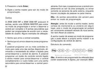 5. Pressione a tecla Enter;                         almente. Com isso, é possível armar a central com-
                                                    pletamente ao sair da área protegida, ou armar
6. Digite a senha master para sair do modo de
                                                    somente os sensores da parte externa, enquanto
   programação.
                                                    houver circulação de pessoas na parte interna.
                                                    Obs.: As senhas secundárias não servem para
Senhas
                                                    entrar no modo de programação.
A ANM 2004 MF e ANM 2008 MF possuem 9
senhas, sendo uma SENHA MASTER para entrar          Atenção: antes de mudar a senha master, tenha
no modo de programação e armar e desarmar a         certeza de memorizá-la ou anotá-la em algum
central por completo e 8 senhas secundárias que     lugar, pois o modo de programação só poderá
podem ser programadas de acordo com a neces-        ser novamente acessado através da nova senha.
sidade do usuário. Alguns exemplos de utilização:   Ver item Reset do sistema.
                                                    A senha master dá acesso ao modo de programa-
 Senha que arma a central completa.                ção e pode alterar a própria senha master e as
 Senha que só arma e desarma zonas programa-       configurações da central de alarme.
  das.                                              Estrutura do comando:
É possível programar um ou mais controles re-
moto para cada uma das senhas disponíveis, eli-
                                                     Prog + 2     0 + ?     + ?      ?   ?    ? + Enter
minando a necessidade de utilizar o teclado para
armar/desarmar a central de alarme. É possível                                    Senha com 4 dígitos
                                                        Senha a ser programada
programar um botão do controle remoto ligado
                                                    Obs.: A senha a ser programada (ou alterada) deve
à senha master para armar/desarmar a central
                                                    conter exatamente 4 dígitos, por exemplo 4590.
completamente e o outro botão com uma senha
secundária para armar/desarmar a central parci-
22
 