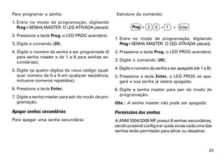 Para programar a senha:                              Estrutura do comando:
1. Entre no modo de programação, digitando
   Prog+SENHA MASTER. O LED ATIVADA piscará;                  Prog + 2     0 + ?    + Enter
2. Pressione a tecla Prog, o LED PROG acenderá;
                                                     1. Entre no modo de programação, digitando
3. Digite o comando (20);                               Prog+SENHA MASTER. O LED ATIVADA piscará;
4. Digite o número da senha a ser programada (0      2. Pressione a tecla Prog, o LED PROG acenderá;
   para senha master e de 1 a 8 para senhas se-
   cundárias);                                       3. Digite o comando (20);

5. Digite os quatro dígitos do novo código (qual-    4. Digite o número da senha a ser apagada (de 1 a 8);
   quer número de 0 a 9 em qualquer seqüência,       5. Pressione a tecla Enter, o LED PROG se apa-
   inclusive números repetidos);                        gará e sua senha já estará apagada;
6. Pressione a tecla Enter;                          6. Digite a senha master para sair do modo de
7. Digite a senha master para sair do modo de pro-      programação.
   gramação.                                         Obs.: A senha master não pode ser apagada.

Apagar senhas secundárias                            Permissões das senhas
Para apagar uma senha secundária:                    A ANM 2004/2008 MF possui 8 senhas secundárias,
                                                     sendo possível configurar quais zonas cada uma das
                                                     senhas terão permissão para ativar ou desativar.



                                                                                                        23
 