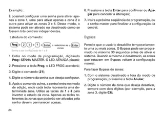 Exemplo:                                                           6. Pressione a tecla Enter para confirmar ou Apa-
                                                                      gar para cancelar a alteração;
É possível configurar uma senha para ativar ape-
nas a zona 1, uma para ativar apenas a zona 2 e                    7. Insira a próxima seqüência de programação, ou
outra para ativar as zonas 3 e 4. Desse modo, o                       a senha master para finalizar a configuração da
sistema pode ser ativado ou desativado como se                        central.
fossem três centrais independentes.
Estrutura do comando:                                              Bypass
     Prog + 2       1 + ? + Enter       + selecione as +   Enter   Permite que o usuário desabilite temporariamen-
                                             zonas                 te uma ou mais zonas. O Bypass pode ser progra-
     Senha a ser configurada de 1 a 8
                                                                   mado no máximo 30 segundos antes de ativar o
1. Entre no modo de programação, digitando                         sistema. Quando o mesmo é desarmado, as zonas
   Prog+SENHA MASTER. O LED ATIVADA piscará;                       que estavam em Bypass voltam à configuração
                                                                   normal.
2. Pressione a tecla Prog, o LED PROG acenderá;
                                                                   Para fazer Bypass de zonas:
3. Digite o comando (21);
                                                                   1. Com o sistema desativado e fora do modo de
4. Digite o número da senha que deseja configurar.                    programação, pressione a tecla Anular;
5. Após o comando acima, a central entra no modo                   2. Digite o número da zona que deseja desativar,
   de edição, onde cada tecla representa uma de-                      sempre com dois dígitos (por exemplo, para a
   terminada zona. Utilize as teclas de 1 a 8 para                    zona 3, digite 03);
   inverter o estado da zona. Apenas as teclas re-
   ferentes às zonas que poderão ser ativadas pela
   senha devem permanecer acesas.

24
 