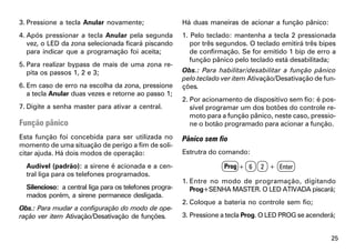 3. Pressione a tecla Anular novamente;                   Há duas maneiras de acionar a função pânico:
4. Após pressionar a tecla Anular pela segunda           1. Pelo teclado: mantenha a tecla 2 pressionada
   vez, o LED da zona selecionada ficará piscando           por três segundos. O teclado emitirá três bipes
   para indicar que a programação foi aceita;               de confirmação. Se for emitido 1 bip de erro a
                                                            função pânico pelo teclado está desabilitada;
5. Para realizar bypass de mais de uma zona re-
   pita os passos 1, 2 e 3;                              Obs.: Para habilitar/desabilitar a função pânico
                                                         pelo teclado ver item Ativação/Desativação de fun-
6. Em caso de erro na escolha da zona, pressione         ções.
   a tecla Anular duas vezes e retorne ao passo 1;
                                                         2. Por acionamento de dispositivo sem fio: é pos-
7. Digite a senha master para ativar a central.             sível programar um dos botões do controle re-
                                                            moto para a função pânico, neste caso, pressio-
Função pânico                                               ne o botão programado para acionar a função.
Esta função foi concebida para ser utilizada no          Pânico sem fio
momento de uma situação de perigo a fim de soli-
citar ajuda. Há dois modos de operação:                  Estrutra do comando:

  Audível (padrão): a sirene é acionada e a cen-                      Prog + 6    2 + Enter
  tral liga para os telefones programados.
                                                         1. Entre no modo de programação, digitando
  Silencioso: a central liga para os telefones progra-      Prog+SENHA MASTER. O LED ATIVADA piscará;
  mados porém, a sirene permanece desligada.
                                                         2. Coloque a bateria no controle sem fio;
Obs.: Para mudar a configuração do modo de ope-
ração ver item Ativação/Desativação de funções.          3. Pressione a tecla Prog. O LED PROG se acenderá;


                                                                                                         25
 