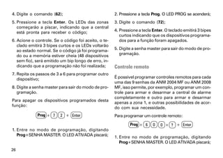 4. Digite o comando (62);                             2. Pressione a tecla Prog. O LED PROG se acenderá;
5. Pressione a tecla Enter. Os LEDs das zonas         3. Digite o comando (72);
   começarão a piscar, indicando que a central
   está pronta para receber o código;                 4. Pressione a tecla Enter. O teclado emitirá 3 bipes
                                                         curtos indicando que os dispositivos programa-
6. Acione o controle. Se o código foi aceito, o te-      dos para a função foram apagados.
   clado emitirá 3 bipes curtos e os LEDs voltarão
   ao estado normal. Se o código já foi programa-     5. Digite a senha master para sair do modo de pro-
   do ou a memória estiver cheia (48 dispositivos        gramação.
   sem fio), será emitido um bip longo de erro, in-
   dicando que a programação não foi realizada;       Controle remoto
7. Repita os passos de 3 a 6 para programar outro
   dispositivo;                                       É possível programar controles remotos para cada
                                                      uma das 9 senhas da ANM 2004 MF ou ANM 2008
8. Digite a senha master para sair do modo de pro-    MF, isso permite, por exemplo, programar um con-
   gramação.                                          trole para armar e desarmar a central de alarme
                                                      completamente e outro para armar e desarmar
Para apagar os dispositivos programados desta
                                                      apenas a zona 1, e outras possibilidades de acor-
função:
                                                      do com sua necessidade.
             Prog + 7    2 + Enter                    Para programar um controle remoto:

                                                              Prog + 6     0   0 + ? + Enter
1. Entre no modo de programação, digitando
   Prog+SENHA MASTER. O LED ATIVADA piscará;
                                                      1. Entre no modo de programação, digitando
                                                         Prog+SENHA MASTER. O LED ATIVADA piscará;
26
 