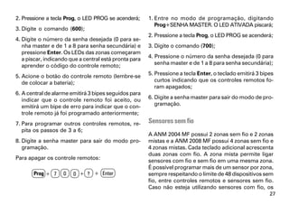 2. Pressione a tecla Prog, o LED PROG se acenderá;      1. Entre no modo de programação, digitando
                                                           Prog+SENHA MASTER. O LED ATIVADA piscará;
3. Digite o comando (600);
                                                        2. Pressione a tecla Prog, o LED PROG se acenderá;
4. Digite o número da senha desejada (0 para se-
   nha master e de 1 a 8 para senha secundária) e       3. Digite o comando (700);
   pressione Enter. Os LEDs das zonas começaram
   a piscar, indicando que a central está pronta para   4. Pressione o número da senha desejada (0 para
   aprender o código do controle remoto;                   senha master e de 1 a 8 para senha secundária);

5. Acione o botão do controle remoto (lembre-se         5. Pressione a tecla Enter, o teclado emitirá 3 bipes
   de colocar a bateria);                                  curtos indicando que os controles remotos fo-
                                                           ram apagados;
6. A central de alarme emitirá 3 bipes seguidos para
   indicar que o controle remoto foi aceito, ou         6. Digite a senha master para sair do modo de pro-
   emitirá um bipe de erro para indicar que o con-         gramação.
   trole remoto já foi programado anteriormente;
7. Para programar outros controles remotos, re-         Sensores sem fio
   pita os passos de 3 a 6;
                                                        A ANM 2004 MF possui 2 zonas sem fio e 2 zonas
8. Digite a senha master para sair do modo pro-         mistas e a ANM 2008 MF possui 4 zonas sem fio e
   gramação.                                            4 zonas mistas. Cada teclado adicional acrescenta
                                                        duas zonas com fio. A zona mista permite ligar
Para apagar os controle remotos:
                                                        sensores com fio e sem fio em uma mesma zona.
                                                        É possível programar mais de um sensor por zona,
       Prog + 7     0   0 + ? + Enter                   sempre respeitando o limite de 48 dispositivos sem
                                                        fio, entre controles remotos e sensores sem fio.
                                                        Caso não esteja utilizando sensores com fio, os
                                                                                                           27
 
