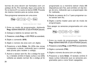 bornes de zona devem ser fechados com um                programado ou a memória estiver cheia (48
pedaço de fio. Por exemplo, ligue uma ponta do          dispositivos sem fio), será emitido um bip lon-
fio no borne Z1 e a outra no borne COM. Proceda         go de erro, indicando que a programação não
da mesma maneira para as outras zonas.                  foi realizada;
Para programar sensores em uma zona:                  8. Repita os passos de 3 a 7 para programar ou-
                                                         tro sensor sem fio;
        Prog + 6    1    0 + ? + Enter
                                                      9. Digite a senha master para sair do modo de
                                                         programação.
                        Número da zona com 1 dígito
                                                      Para apagar os sensores programados em uma
1. Entre no modo de programação, digitando            zona:
   Prog+SENHA MASTER. O LED ATIVADA piscará;
                                                             Prog + 7    1   0 + ? + Enter
2. Coloque a bateria no sensor sem fio.
2. Pressione a tecla Prog, o LED PROG se acenderá;                       Número da zona com 1 dígito

4. Digite o comando (610);                            1. Entre no modo de programação, digitando
5. Digite o número da zona com um dígito;                Prog+SENHA MASTER. O LED ATIVADA piscará;

6. Pressione a tecla Enter. Os LEDs das zonas         2. Pressione a tecla Prog, o LED PROG se acenderá;
   começarão a piscar, indicando que a central        3. Digite o comando (710);
   está pronta para receber o código;
                                                      4. Digite o número da zona com um dígito;
7. Acione o sensor sem fio. Se o código foi acei-
   to, o teclado emitirá 3 bipes curtos e os LEDs     5. Pressione a tecla Enter. O teclado emitirá 3
   voltarão ao estado normal. Se o código já foi         bipes curtos indicando que os sensores pro-
                                                         gramados para a zona foram apagados;
28
 