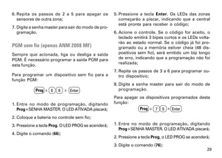 6. Repita os passos de 2 a 5 para apagar os          5. Pressione a tecla Enter. Os LEDs das zonas
   sensores de outra zona;                              começarão a piscar, indicando que a central
                                                        está pronta para receber o código;
7. Digite a senha master para sair do modo de pro-
   gramação.                                         6. Acione o controle. Se o código for aceito, o
                                                        teclado emitirá 3 bipes curtos e os LEDs volta-
                                                        rão ao estado normal. Se o código já foi pro-
PGM sem fio (apenas ANM 2008 MF)                        gramado ou a memória estiver cheia (48 dis-
Sempre que acionada, liga ou desliga a saída            positivos sem fio), será emitido um bip longo
PGM. É necessário programar a saída PGM para            de erro, indicando que a programação não foi
                                                        realizada;
esta função.
                                                     7. Repita os passos de 3 a 6 para programar ou-
Para programar um dispositivo sem fio para a            tro dispositivo;
função PGM:
                                                     8. Digite a senha master para sair do modo de
            Prog + 6    6 + Enter                       programação.
                                                     Para apagar os dispositivos programados desta
1. Entre no modo de programação, digitando           função:
   Prog+SENHA MASTER. O LED ATIVADA piscará;                     Prog + 7 6 + Enter

2. Coloque a bateria no controle sem fio;
3. Pressione a tecla Prog. O LED PROG se acenderá;   1. Entre no modo de programação, digitando
                                                        Prog+SENHA MASTER. O LED ATIVADA piscará;
4. Digite o comando (66);
                                                     2. Pressione a tecla Prog, o LED PROG se acenderá;
                                                     3. Digite o comando (76);
                                                                                                     29
 