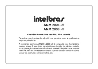 Central de alarme ANM 2004 MF / ANM 2008 MF
Parabéns, você acaba de adquirir um produto com a qualidade e
segurança Intelbras.
A central de alarme ANM 2004/2008 MF é compacta e de fácil progra-
mação, possui 6 memórias para telefones, função de pânico, zona 24
horas, proteção contra curto circuito ou inversão de polaridade, memó-
ria EEPROM e etc. Pode ser conectada a vários tipos de sensores como,
sensor de abertura e infravermelho, etc.
 