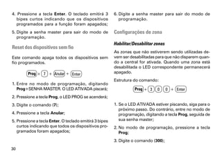 4. Pressione a tecla Enter. O teclado emitirá 3         6. Digite a senha master para sair do modo de
  bipes curtos indicando que os dispositivos               programação.
  programados para a função foram apagados;
5. Digite a senha master para sair do modo de           Configurações de zona
   programação.
                                                        Habilitar/Desabilitar zonas
Reset dos dispositivos sem fio
                                                        As zonas que não estiverem sendo utilizadas de-
Este comando apaga todos os dispositivos sem            vem ser desabilitadas para que não disparem quan-
fio programados.                                        do a central for ativada. Quando uma zona está
                                                        desabilitada o LED correspondente permanecerá
        Prog + 7 + Anular + Enter                       apagado.
                                                        Estrutura do comando:
1. Entre no modo de programação, digitando
   Prog+SENHA MASTER. O LED ATIVADA piscará;                      Prog + 3     0      0 + Enter
2. Pressione a tecla Prog, o LED PROG se acenderá;
3. Digite o comando (7);                                1. Se o LED ATIVADA estiver piscando, siga para o
                                                           próximo passo. Do contrário, entre no modo de
4. Pressione a tecla Anular;                               programação, digitando a tecla Prog, seguida de
5. Pressione a tecla Enter. O teclado emitirá 3 bipes      sua senha master;
   curtos indicando que todos os dispositivos pro-      2. No modo de programação, pressione a tecla
   gramados foram apagados;                                Prog;
                                                        3. Digite o comando (300);
30
 