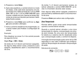 4. Pressione a tecla Enter;                             As teclas 1 e 2 devem permanecer acesas, se
                                                        estiver utilizando a central ANM 2008 MF, as te-
5. Após esta seqüência, a central entrará no modo       clas 5 a 8 também deverão estar acesas.
   de edição, onde cada tecla representa uma de-
   terminada zona. Utilize as teclas de 1 a 4 (na ANM   Caso alguma delas estiver apagada, pressione-a
   2004 MF) ou de 1 a 8 (na ANM 2008 MF) para           para acendê-la, habilitando assim o reconhecimen-
   inverter o estado da zona. Apenas as teclas refe-    to da zona.
   rentes às zonas que deverão permanecer habili-
   tadas ficarão acesas;                                Pressione Enter para salvar esta configuração.

6. Pressione a tecla Enter para confirmar ou Apa-       Zona Temporizada
   gar para cancelar a alteração;
                                                        Permite definir quais zonas serão temporizadas
7. Insira a próxima seqüência de programação, ou        quando a central estiver ativada.
   a senha master para finalizar a configuração da
                                                        Quando a central estiver ativada e uma zona
   central.
                                                        temporizada for aberta, a temporização de entra-
Exemplo:                                                da será iniciada. Se uma zona não temporizada
                                                        for aberta ou o sistema não for desativado antes
Para desativar as zonas 3 e 4 da central proceda        que a temporização acabe, a central irá disparar.
da seguinte forma:
                                                        A duração da temporização pode variar de 0 a 255
Digite Prog + 300 + Enter;                              segundos e o seu valor é definido nas configura-
As teclas de 3 e 4 devem permanecer apagadas.           ções de Temporização de entrada e Temporização
Se alguma delas estiver acesa, pressione-a para         de saída.
apagá-la, desabilitando assim o reconhecimento          Estrutura do comando:
da zona.
                                                                   Prog + 3     1   0 + Enter
                                                                                                         31
 