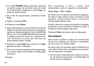 1. Se o LED ATIVADA estiver piscando, siga para         Para programar a zona 1 como zona
   o próximo passo, do contrário, entre no modo         temporizada, realize o seguinte procedimento:
   de programação, digitando a tecla Prog, se-
   guida da senha master;                               Digite Prog + 310 + Enter;

2. No modo de programação, pressione a tecla            As teclas de 2 a 8 devem permanecer apagadas.
   Prog;                                                Se alguma delas estiver acesa, pressione-a para
                                                        apagá-la, desabilitando assim a função de
3. Digite o comando (310);                              temporização destas zonas.
4. Pressione a tecla Enter.                             A tecla 1 deve ficar acesa. Se ela estiver apagada,
                                                        pressione-a para acendê-la, habilitando assim a
5. Após esta seqüência, a central entra no modo de      função de temporização nesta zona.
   edição, onde cada tecla representa uma determi-
   nada zona. Utilize as teclas de 1 a 4 (na ANM 2004   Pressione Enter para salvar esta configuração.
   MF) ou de 1 a 8 (na ANM 2008 MF) para inverter
   o estado da zona de forma que, apenas as te-         Zona inteligente
   clas referentes as zonas que deverão ser
                                                        Esta função modifica a lógica de acionamento
   temporizadas fiquem acesas.
                                                        da zona e é utilizada para diminuir a possibilida-
6. Pressione a tecla Enter para confirmar ou Apa-       de de ocorrer um disparo falso.
   gar para cancelar a alteração;
                                                        Se este modo de operação estiver habilitado em
7. Entre com a próxima seqüência de programação,        uma determinada zona, um disparo ocorrerá ape-
   ou a senha master para finalizar a configuração      nas nas seguintes condições:
   da central.
                                                         Se houverem duas aberturas, dentro do perío-
Exemplo:                                                  do de tempo programado na configuração de
                                                          tempo da zona inteligente;
32
 