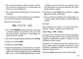  Se a zona permanecer aberta durante o perío-            o estado da zona de forma que, apenas as te-
  do de tempo programado na configuração de               clas referentes as zonas que deverão ser inteli-
  tempo da zona inteligente;                              gentes fiquem acesas;
 Se a central estiver disparando, a zona se torna      6. Pressione a tecla Enter para confirmar ou Apa-
  imediata;                                                gar para cancelar a alteração;
Para programar a temporização da zona inteligen-        7. Insira a próxima seqüência de programação, ou
te, ver item Tempo da zona inteligente.                    a senha master para finalizar a configuração da
                                                           central.
Estrutura do comando:
                                                        Exemplo:
            Prog + 0    5     0 + Enter
                                                        Para programar as zonas 1 e 2 como zonas inte-
                                                        ligentes, realize o seguinte procedimento:
1. Se o LED ATIVADA estiver piscando, siga para
   o próximo passo, do contrário, entre no modo         Digite Prog + 050 + Enter;
   de programação, digitando a tecla Prog, se-
   guida da senha master;                               As teclas de 3 a 8 devem permanecer apagadas.
                                                        Se alguma delas estiver acesa, pressione-a para
2. No modo de programação, pressione a tecla Prog;      apagá-la, desabilitando assim a função de zona
                                                        inteligente nestas zonas;
3. Digite o comando (050);
                                                        As teclas 1 e 2 devem permanecer acesas. Se al-
4. Pressione a tecla Enter;                             guma delas estiver apagada, pressione-a para
5. Após esta seqüência, a central entra no modo de      acendê-la, habilitando assim a função de zona in-
   edição, onde cada tecla representa uma determi-      teligente nestas zonas;
   nada zona. Utilize as teclas de 1 a 4 (na ANM 2004   Pressione Enter para salvar esta configuração.
   MF) ou de 1 a 8 (na ANM 2008 MF) para inverter
                                                                                                         33
 