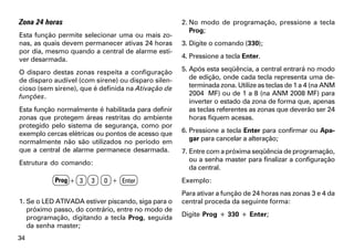 Zona 24 horas                                       2. No modo de programação, pressione a tecla
                                                       Prog;
Esta função permite selecionar uma ou mais zo-
nas, as quais devem permanecer ativas 24 horas      3. Digite o comando (330);
por dia, mesmo quando a central de alarme esti-
ver desarmada.                                      4. Pressione a tecla Enter.

O disparo destas zonas respeita a configuração      5. Após esta seqüência, a central entrará no modo
de disparo audível (com sirene) ou disparo silen-      de edição, onde cada tecla representa uma de-
cioso (sem sirene), que é definida na Ativação de      terminada zona. Utilize as teclas de 1 a 4 (na ANM
funções.                                               2004 MF) ou de 1 a 8 (na ANM 2008 MF) para
                                                       inverter o estado da zona de forma que, apenas
Esta função normalmente é habilitada para definir      as teclas referentes as zonas que deverão ser 24
zonas que protegem áreas restritas do ambiente         horas fiquem acesas.
protegido pelo sistema de segurança, como por
exemplo cercas elétricas ou pontos de acesso que    6. Pressione a tecla Enter para confirmar ou Apa-
normalmente não são utilizados no período em           gar para cancelar a alteração;
que a central de alarme permanece desarmada.        7. Entre com a próxima seqüência de programação,
Estrutura do comando:                                  ou a senha master para finalizar a configuração
                                                       da central.
           Prog + 3    3   0 + Enter                Exemplo:
                                                    Para ativar a função de 24 horas nas zonas 3 e 4 da
1. Se o LED ATIVADA estiver piscando, siga para o   central proceda da seguinte forma:
   próximo passo, do contrário, entre no modo de
   programação, digitando a tecla Prog, seguida     Digite Prog + 330 + Enter;
   da senha master;
34
 
