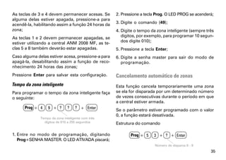 As teclas de 3 e 4 devem permanecer acesas. Se      2. Pressione a tecla Prog. O LED PROG se acenderá;
alguma delas estiver apagada, pressione-a para
acendê-la, habilitando assim a função 24 horas da   3. Digite o comando (49);
zona;                                               4. Digite o tempo da zona inteligente (sempre três
As teclas 1 e 2 devem permanecer apagadas, se          dígitos, por exemplo, para programar 10 segun-
estiver utilizando a central ANM 2008 MF, as te-       dos digite 010);
clas 5 a 8 também deverão estar apagadas.           5. Pressione a tecla Enter;
Caso alguma delas estiver acesa, pressione-a para   6. Digite a senha master para sair do modo de
apagá-la, desabilitando assim a função de reco-        programação.
nhecimento 24 horas das zonas;
Pressione Enter para salvar esta configuração.      Cancelamento automático de zonas
Tempo da zona inteligente                           Esta função cancela temporariamente uma zona
Para programar o tempo da zona inteligente faça     se ela for disparada por um determinado número
o seguinte:                                         de vezes consecutivas durante o período em que
                                                    a central estiver armada.
      Prog + 4    9 + ?        ?   ? + Enter
                                                    Se o parâmetro estiver programado com o valor
                                                    0, a função estará desativada.
              Tempo da zona inteligente com três
                dígitos de 010 a 255 segundos       Estrutura do comando

1. Entre no modo de programação, digitando                 Prog + 5    3 + ? + Enter
   Prog+SENHA MASTER. O LED ATIVADA piscará;
                                                                        Número de disparos 0 - 9
                                                                                                    35
 