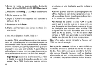 1. Entre no modo de programação, digitando              um disparo e só é desligada quando o disparo
   Prog+SENHA MASTER. O LED ATIVADA piscará.            cessar.
2. Pressione a tecla Prog. O LED PROG se acenderá.      Pulsado: quando ocorrer o evento programado
                                                        a PGM fica ligada pelo tempo programado de 1
3. Digite o comando (53).                               a 8 segundos e depois é desligada, independen-
4. Digite o número de disparos para cancelar a          te do evento ter cessado ou não.
   zona, de 0 a 9.                                      Pelo tempo de sirene: a saída PGM é ligada
5. Pressione a tecla Enter.                             assim que o evento ocorrer e caso a sirene
                                                        seja disparada, será desligado quando a sirene
6. Digite a senha master para sair do modo de pro-      for desligada, por exemplo, com a saída PGM
   gramação.                                            programada para ser acionada em caso de
                                                        corte do fio da sirene, se o fio da sirene for
Saída PGM (apenas ANM 2008 MF)                          cortado a PGM será acionada e permanecerá
                                                        ligada pelo tempo de sirene programado.
As saídas PGM são saídas programáveis que po-         Obs.: Para saber como conectar a fiação, ver
dem ser utilizadas para acionar diversos tipos de     PGM no item Instalação.
dispositivos como: fechaduras elétricas, holofotes,
sirenes auxiliares, buzzers e praticamente qualquer   Ativação do sistema: aciona a saída PGM no
dispositivo que use eletricidade. A saída PGM é       momento em que a central de alarme for ativa-
acionada sempre que ocorrer o evento programa-        da. Ex.: Pode ser usado para acender a ilumina-
do e pode operar nos modos descritos a seguir:        ção externa (ligação NA com relé) ou desligar
                                                      alimentação de um portão automático (ligação
     Liga/desliga: quando o evento ocorrer, a PGM     NF com relé) enquanto o alarme estiver ativado.
     é ligada e só será desligada quando o evento
     cessar. Ex: a PGM é acionada quando ocorrer
36
 