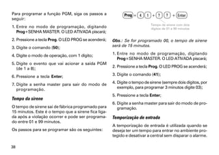 Para programar a função PGM, siga os passos a              Prog + 4     1 + ?       ? + Enter
seguir:
                                                                          Tempo de sirene com dois
1. Entre no modo de programação, digitando                                dígitos de 01 a 99 minutos
   Prog+SENHA MASTER. O LED ATIVADA piscará;
2. Pressione a tecla Prog. O LED PROG se acenderá;   Obs.: Se for programado 00, o tempo de sirene
3. Digite o comando (50);                            será de 15 minutos.

4. Digite o modo de operação, com 1 dígito;          1. Entre no modo de programação, digitando
                                                        Prog+SENHA MASTER. O LED ATIVADA piscará;
5. Digite o evento que vai acionar a saída PGM
   (de 1 a 8);                                       2. Pressione a tecla Prog. O LED PROG se acenderá;

6. Pressione a tecla Enter;                          3. Digite o comando (41);

7. Digite a senha master para sair do modo de        4. Digite o tempo de sirene (sempre dois dígitos, por
   programação.                                         exemplo, para programar 3 minutos digite 03);
                                                     5. Pressione a tecla Enter;
Tempo da sirene
                                                     6. Digite a senha master para sair do modo de pro-
O tempo de sirene sai de fábrica programado para        gramação.
15 minutos. Este é o tempo que a sirene fica liga-
da após a violação ocorrer e pode ser programa-      Temporização de entrada
do entre 01 e 99 minutos.
                                                     A temporização de entrada é utilizada quando se
Os passos para se programar são os seguintes:        deseja ter um tempo para entrar no ambiente pro-
                                                     tegido e desativar a central sem disparar o alarme.

38
 