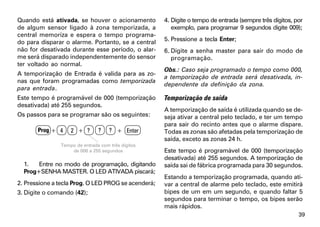 Quando está ativada, se houver o acionamento         4. Digite o tempo de entrada (sempre três dígitos, por
de algum sensor ligado à zona temporizada, a            exemplo, para programar 9 segundos digite 009);
central memoriza e espera o tempo programa-
do para disparar o alarme. Portanto, se a central    5. Pressione a tecla Enter;
não for desativada durante esse período, o alar-     6. Digite a senha master para sair do modo de
me será disparado independentemente do sensor           programação.
ter voltado ao normal.
                                                     Obs.: Caso seja programado o tempo como 000,
A temporização de Entrada é valida para as zo-
                                                     a temporização de entrada será desativada, in-
nas que foram programadas como temporizada
                                                     dependente da definição da zona.
para entrada.
Este tempo é programável de 000 (temporização        Temporização de saída
desativada) até 255 segundos.
                                                     A temporização de saída é utilizada quando se de-
Os passos para se programar são os seguintes:        seja ativar a central pelo teclado, e ter um tempo
                                                     para sair do recinto antes que o alarme dispare.
       Prog + 4    2 + ?       ?    ? + Enter        Todas as zonas são afetadas pela temporização de
                                                     saída, exceto as zonas 24 h.
               Tempo de entrada com três dígitos
                   de 000 a 255 segundos             Este tempo é programável de 000 (temporização
                                                     desativada) até 255 segundos. A temporização de
  1.   Entre no modo de programação, digitando       saída sai de fábrica programada para 30 segundos.
  Prog+SENHA MASTER. O LED ATIVADA piscará;
                                                     Estando a temporização programada, quando ati-
2. Pressione a tecla Prog. O LED PROG se acenderá;   var a central de alarme pelo teclado, este emitirá
3. Digite o comando (42);                            bipes de um em um segundo, e quando faltar 5
                                                     segundos para terminar o tempo, os bipes serão
                                                     mais rápidos.
                                                                                                         39
 