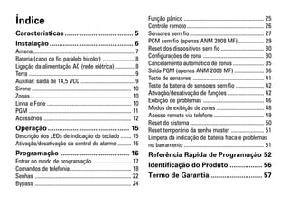 Índice                                                                            Função pânico ...................................................... 25
                                                                                  Controle remoto .................................................... 26
Características .................................... 5                            Sensores sem fio .................................................. 27
Instalação ............................................ 6                         PGM sem fio (apenas ANM 2008 MF) ................. 29
Antena .................................................................... 7     Reset dos dispositivos sem fio ............................. 30
Bateria (cabo de fio paralelo bicolor) ..................... 8                    Configurações de zona ......................................... 30
Ligação da alimentação AC (rede elétrica) ............. 8                         Cancelamento automático de zonas ..................... 35
Terra ....................................................................... 9   Saída PGM (apenas ANM 2008 MF) .................... 36
Auxiliar: saída de 14,5 VCC .................................... 9                Teste de sensores ................................................ 41
Sirene ................................................................... 10     Teste da bateria de sensores sem fio ................... 42
Zonas .................................................................... 10     Ativação/desativação de funções ........................ 42
Linha e Fone ......................................................... 10         Exibição de problemas ......................................... 46
PGM ..................................................................... 11      Modos de exibição de zonas ................................ 48
Acessórios ........................................................... 12         Acesso remoto via telefone .................................. 49
                                                                                  Reset do sistema .................................................. 50
Operação ........................................... 15                           Reset temporário da senha master ...................... 51
Descrição dos LEDs de indicação do teclado ....... 15                             Limpeza da indicação de bateria fraca e problemas
Ativação/desativação da central de alarme ......... 15                            no barramento ...................................................... 51
Programação .................................... 16                               Referência Rápida de Programação 52
Entrar no modo de programação .......................... 17
Comandos de telefonia ......................................... 18
                                                                                  Identificação do Produto ................. 56
Senhas ................................................................. 22       Termo de Garantia ........................... 57
Bypass ................................................................. 24
 