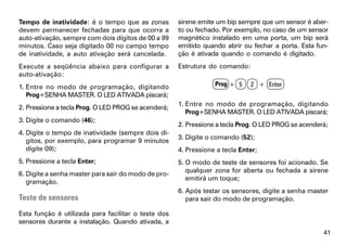 Tempo de inatividade: é o tempo que as zonas         sirene emite um bip sempre que um sensor é aber-
devem permanecer fechadas para que ocorra a          to ou fechado. Por exemplo, no caso de um sensor
auto-ativação, sempre com dois dígitos de 00 a 99    magnético instalado em uma porta, um bip será
minutos. Caso seja digitado 00 no campo tempo        emitido quando abrir ou fechar a porta. Esta fun-
de inatividade, a auto ativação será cancelada.      ção é ativada quando o comando é digitado.
Execute a seqüência abaixo para configurar a         Estrutura do comando:
auto-ativação:
1. Entre no modo de programação, digitando                       Prog + 5    2 + Enter
   Prog+SENHA MASTER. O LED ATIVADA piscará;
                                                     1. Entre no modo de programação, digitando
2. Pressione a tecla Prog. O LED PROG se acenderá;
                                                        Prog+SENHA MASTER. O LED ATIVADA piscará;
3. Digite o comando (46);
                                                     2. Pressione a tecla Prog. O LED PROG se acenderá;
4. Digite o tempo de inatividade (sempre dois dí-
                                                     3. Digite o comando (52);
   gitos, por exemplo, para programar 9 minutos
   digite 09);                                       4. Pressione a tecla Enter;
5. Pressione a tecla Enter;                          5. O modo de teste de sensores foi acionado. Se
                                                        qualquer zona for aberta ou fechada a sirene
6. Digite a senha master para sair do modo de pro-
                                                        emitirá um toque;
   gramação.
                                                     6. Após testar os sensores, digite a senha master
Teste de sensores                                       para sair do modo de programação.

Esta função é utilizada para facilitar o teste dos
sensores durante a instalação. Quando ativada, a
                                                                                                     41
 